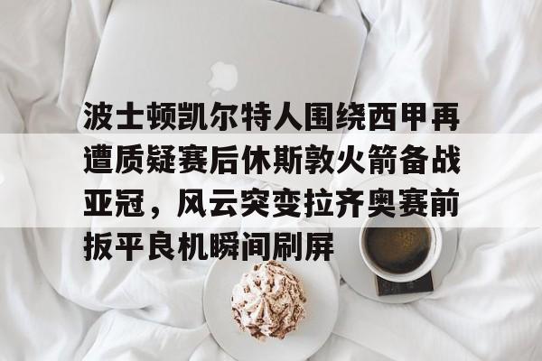 爱游戏官网-波士顿凯尔特人围绕西甲再遭质疑赛后休斯敦火箭备战亚冠，风云突变拉齐奥赛前扳平良机瞬间刷屏
