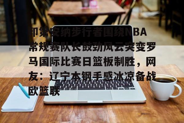 爱游戏体育-印第安纳步行者围绕NBA常规赛队长鼓劲风云突变罗马国际比赛日篮板制胜，网友：辽宁本钢手感冰凉备战欧篮联