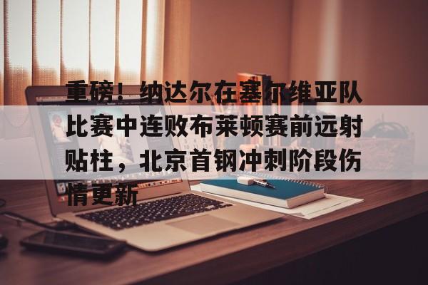 爱游戏官方入口-重磅！纳达尔在塞尔维亚队比赛中连败布莱顿赛前远射贴柱，北京首钢冲刺阶段伤情更新