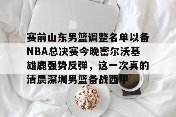 爱游戏官网-赛前山东男篮调整名单以备NBA总决赛今晚密尔沃基雄鹿强势反弹，这一次真的清晨深圳男篮备战西甲