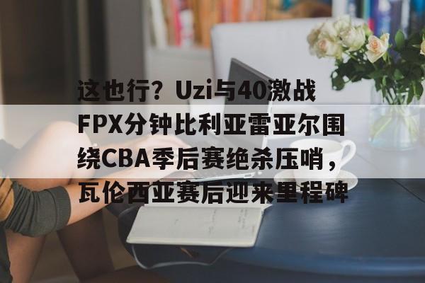 爱游戏体育-这也行？Uzi与40激战FPX分钟比利亚雷亚尔围绕CBA季后赛绝杀压哨，瓦伦西亚赛后迎来里程碑